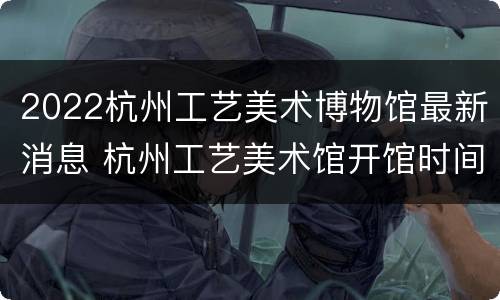 2022杭州工艺美术博物馆最新消息 杭州工艺美术馆开馆时间