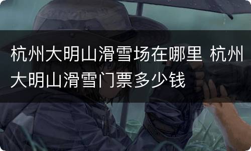 杭州大明山滑雪场在哪里 杭州大明山滑雪门票多少钱
