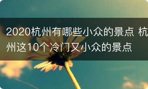 2020杭州有哪些小众的景点 杭州这10个冷门又小众的景点