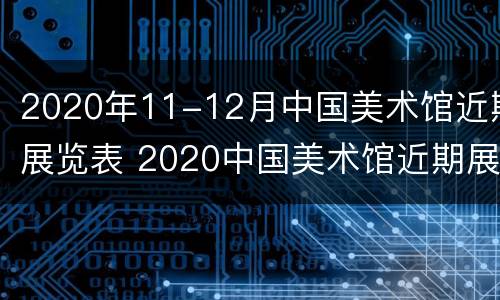 2020年11-12月中国美术馆近期展览表 2020中国美术馆近期展览表11月份