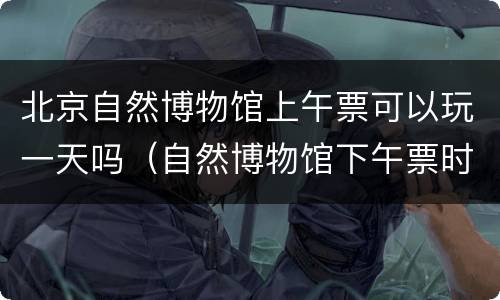 北京自然博物馆上午票可以玩一天吗（自然博物馆下午票时间）