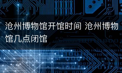 沧州博物馆开馆时间 沧州博物馆几点闭馆