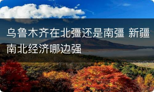 乌鲁木齐在北彊还是南彊 新疆南北经济哪边强