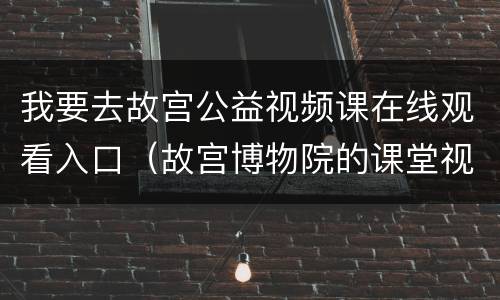 我要去故宫公益视频课在线观看入口（故宫博物院的课堂视频）