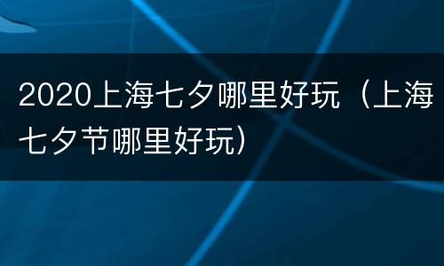 2020上海七夕哪里好玩（上海七夕节哪里好玩）