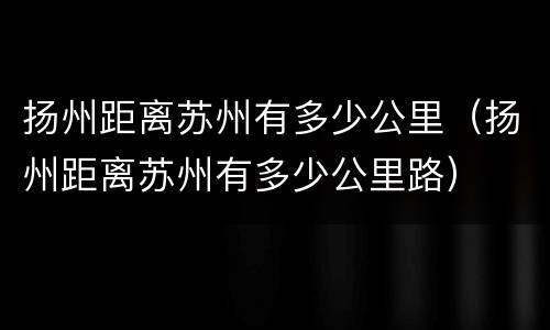 扬州距离苏州有多少公里（扬州距离苏州有多少公里路）