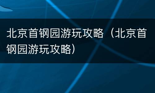 北京首钢园游玩攻略（北京首钢园游玩攻略）