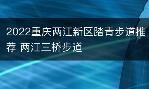 2022重庆两江新区踏青步道推荐 两江三桥步道