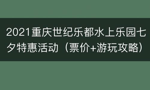 2021重庆世纪乐都水上乐园七夕特惠活动（票价+游玩攻略）