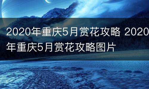 2020年重庆5月赏花攻略 2020年重庆5月赏花攻略图片