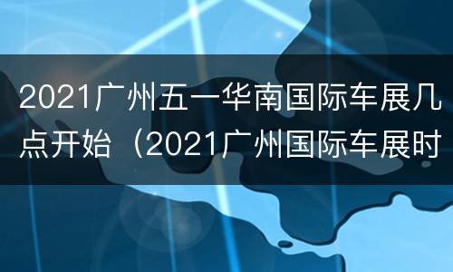 2021广州五一华南国际车展几点开始（2021广州国际车展时间表）