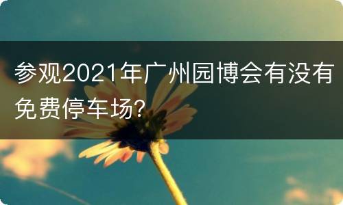 参观2021年广州园博会有没有免费停车场？