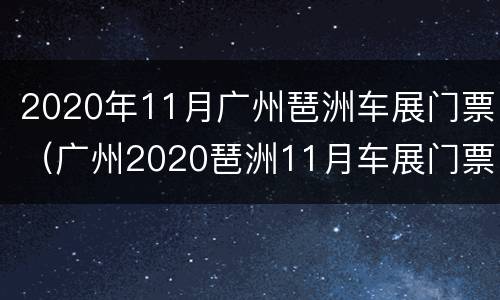 2020年11月广州琶洲车展门票（广州2020琶洲11月车展门票领取）