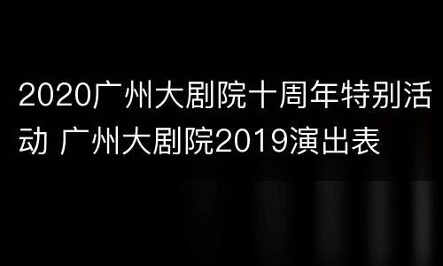 2020广州大剧院十周年特别活动 广州大剧院2019演出表