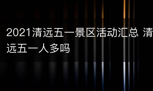 2021清远五一景区活动汇总 清远五一人多吗