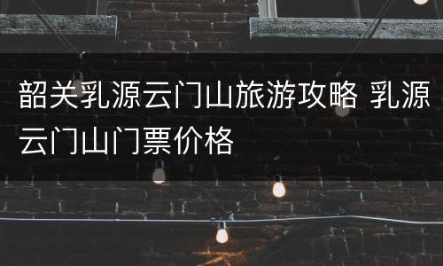 韶关乳源云门山旅游攻略 乳源云门山门票价格