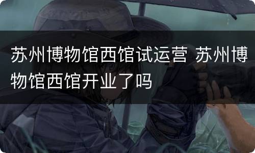 苏州博物馆西馆试运营 苏州博物馆西馆开业了吗