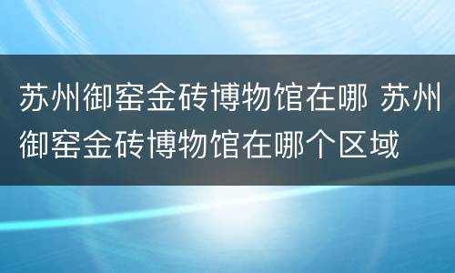 苏州御窑金砖博物馆在哪 苏州御窑金砖博物馆在哪个区域