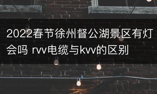 2022春节徐州督公湖景区有灯会吗 rvv电缆与kvv的区别