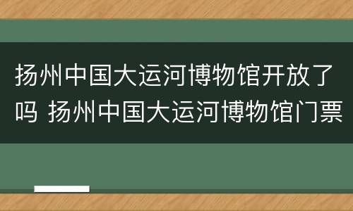 扬州中国大运河博物馆开放了吗 扬州中国大运河博物馆门票多少钱