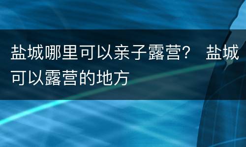 盐城哪里可以亲子露营？ 盐城可以露营的地方