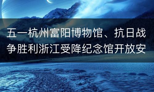 五一杭州富阳博物馆、抗日战争胜利浙江受降纪念馆开放安排