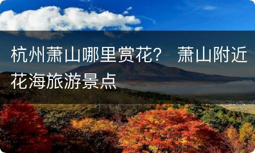 杭州萧山哪里赏花？ 萧山附近花海旅游景点