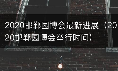 2020邯郸园博会最新进展（2020邯郸园博会举行时间）