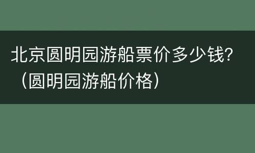 北京圆明园游船票价多少钱？（圆明园游船价格）