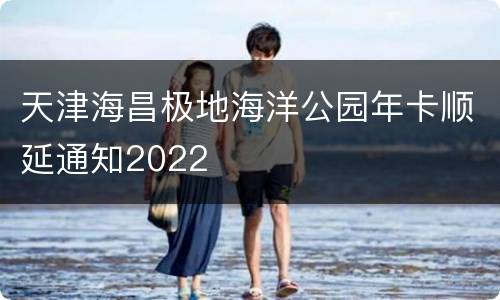 天津海昌极地海洋公园年卡顺延通知2022