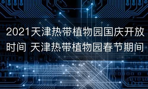 2021天津热带植物园国庆开放时间 天津热带植物园春节期间开业吗