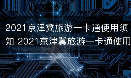 2021京津冀旅游一卡通使用须知 2021京津冀旅游一卡通使用范围及景点目录