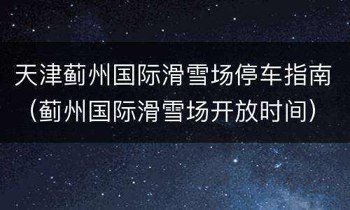 天津蓟州国际滑雪场停车指南（蓟州国际滑雪场开放时间）