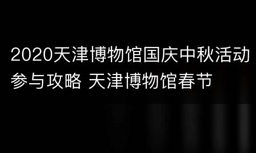 2020天津博物馆国庆中秋活动参与攻略 天津博物馆春节