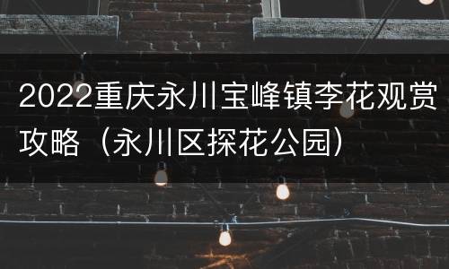 2022重庆永川宝峰镇李花观赏攻略（永川区探花公园）
