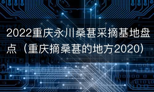 2022重庆永川桑葚采摘基地盘点（重庆摘桑葚的地方2020）