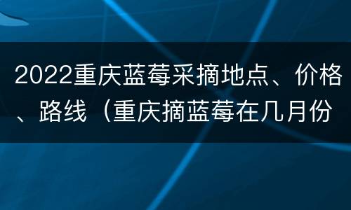2022重庆蓝莓采摘地点、价格、路线（重庆摘蓝莓在几月份）