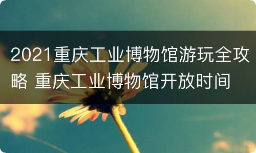 2021重庆工业博物馆游玩全攻略 重庆工业博物馆开放时间