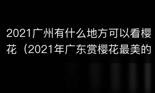 2021广州有什么地方可以看樱花（2021年广东赏樱花最美的地方）