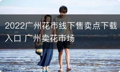 2022广州花市线下售卖点下载入口 广州卖花市场
