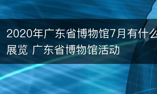 2020年广东省博物馆7月有什么展览 广东省博物馆活动