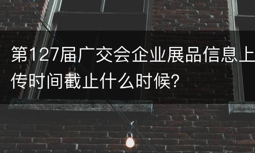 第127届广交会企业展品信息上传时间截止什么时候？