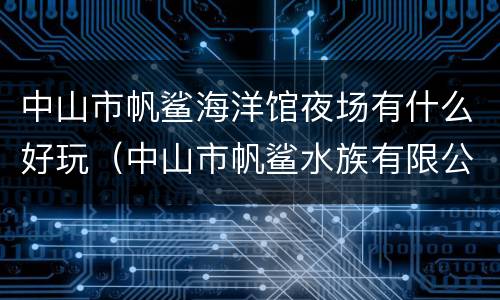 中山市帆鲨海洋馆夜场有什么好玩（中山市帆鲨水族有限公司）