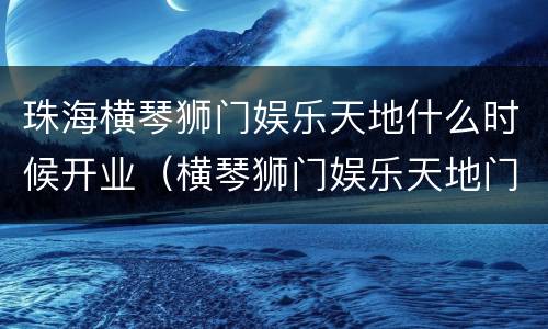珠海横琴狮门娱乐天地什么时候开业（横琴狮门娱乐天地门票包含什么项目）
