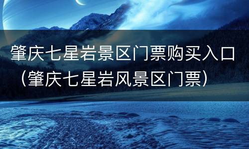 肇庆七星岩景区门票购买入口（肇庆七星岩风景区门票）