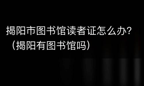 揭阳市图书馆读者证怎么办？（揭阳有图书馆吗）