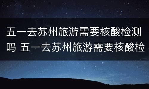 五一去苏州旅游需要核酸检测吗 五一去苏州旅游需要核酸检测吗今天
