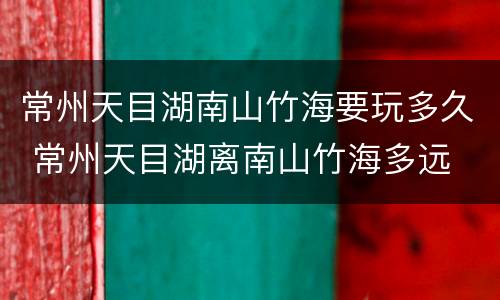 常州天目湖南山竹海要玩多久 常州天目湖离南山竹海多远