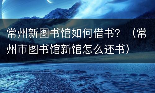 常州新图书馆如何借书？（常州市图书馆新馆怎么还书）