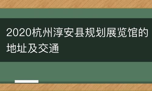 2020杭州淳安县规划展览馆的地址及交通